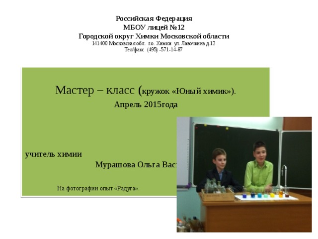 Российская Федерация  МБОУ лицей №12  Городской округ Химки Московской области  141400 Московская обл. г.о. Химки ул. Лавочкина д.12  Тел/факс (495) -571-14-87    Мастер – класс ( кружок «Юный химик»). Апрель 2015года учитель химии  Мурашова Ольга Васильевна        На фотографии опыт «Радуга».    тельхимии 