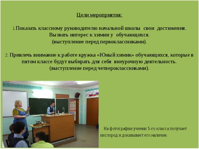  Цели мероприятия:   1. Показать классному руководителю начальной школы свои достижения. Вызвать интерес к химии у обучающихся.  (выступление перед первоклассниками).   2. Привлечь внимание к работе кружка «Юный химик» обучающихся, которые в пятом классе будут выбирать для себя внеурочную деятельность.  (выступление перед четвероклассниками).                 На фотографии ученик 5-го класса получает  кислород и доказывает его наличие.          
