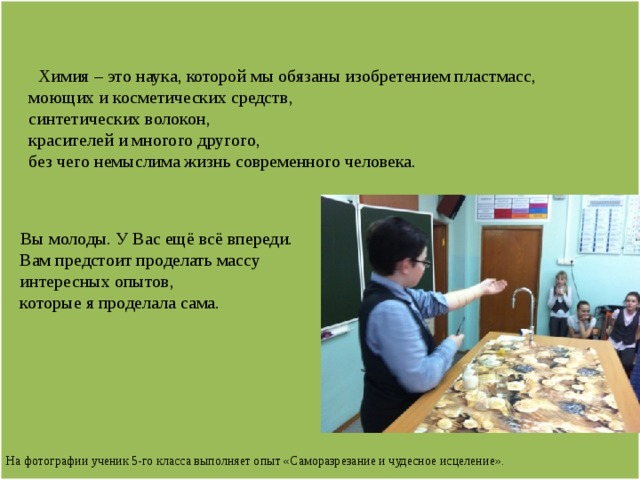                   Химия – это наука, которой мы обязаны изобретением пластмасс,  моющих и косметических средств,  синтетических волокон,  красителей и многого другого,  без чего немыслима жизнь современного человека.      Вы молоды. У Вас ещё всё впереди.  Вам предстоит проделать массу  интересных опытов,  которые я проделала сама.          На фотографии ученик 5-го класса выполняет опыт «Саморазрезание и чудесное исцеление».                