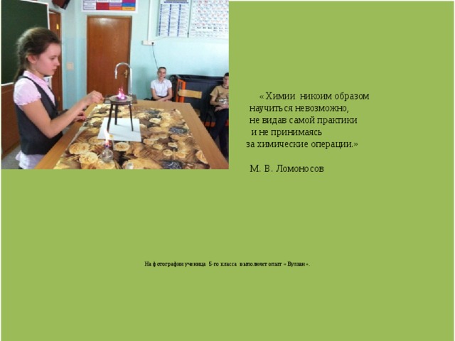               « Химии  никоим образом  научиться невозможно,  не видав самой практики   и не принимаясь   за химические операции.»   М. В. Ломоносов              На фотографии ученица 5-го класса выполняет опыт « Вулкан».             
