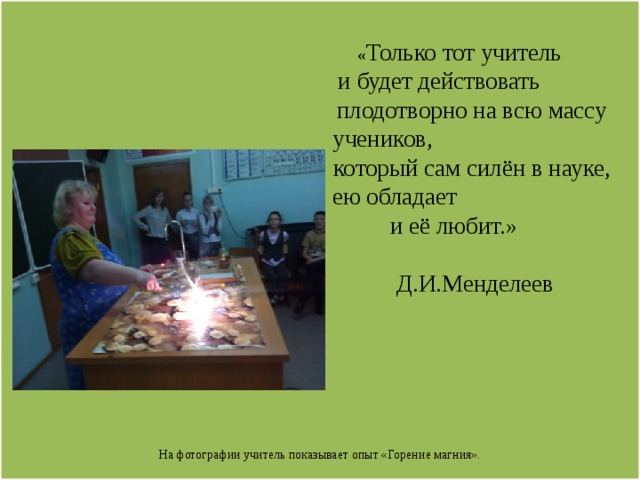   « Только тот учитель  и будет действовать  плодотворно на всю массу  учеников,  который сам силён в науке,  ею обладает  и её любит.»   Д.И.Менделеев           На фотографии учитель показывает опыт «Горение магния». 