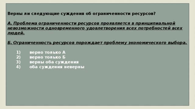 Верны ли следующие суждения об ограниченности ресурсов?  А. Проблема ограниченности ресурсов проявляется в принципиальной невозможности одновременного удовлетворения всех потребностей всех людей.  Б. Ограниченность ресурсов порождает проблему экономического выбора.     1)  верно только А    2)  верно только Б    3)  верны оба суждения    4)  оба суждения неверны       