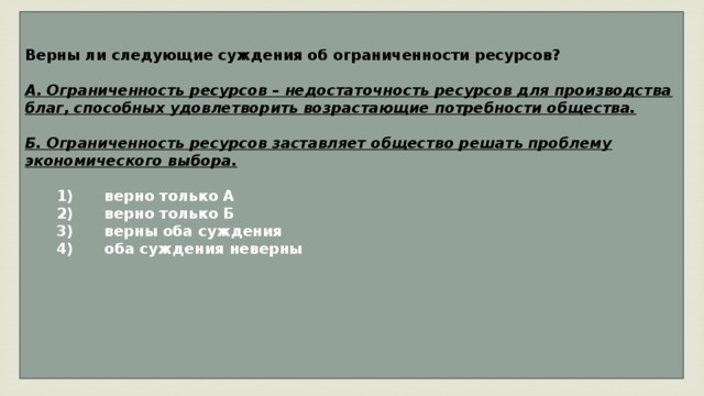 Верны ли следующие суждения об ограниченности ресурсов?  А. Ограниченность ресурсов – недостаточность ресурсов для производства благ, способных удовлетворить возрастающие потребности общества.  Б. Ограниченность ресурсов заставляет общество решать проблему экономического выбора.     1)  верно только А    2)  верно только Б    3)  верны оба суждения    4)  оба суждения неверны      