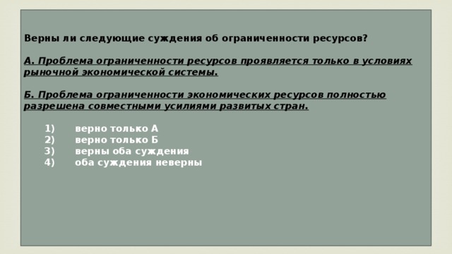 Верны ли следующие суждения об ограниченности ресурсов?  А. Проблема ограниченности ресурсов проявляется только в условиях рыночной экономической системы.  Б. Проблема ограниченности экономических ресурсов полностью разрешена совместными усилиями развитых стран.     1)  верно только А    2)  верно только Б    3)  верны оба суждения    4)  оба суждения неверны      