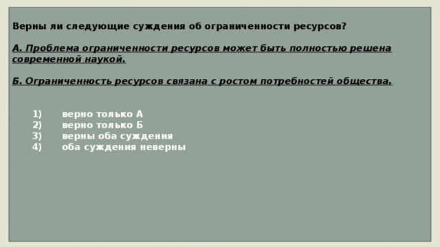     Верны ли следующие суждения об ограниченности ресурсов?  А. Проблема ограниченности ресурсов может быть полностью решена современной наукой.  Б. Ограниченность ресурсов связана с ростом потребностей общества.      1)  верно только А    2)  верно только Б    3)  верны оба суждения    4)  оба суждения неверны            