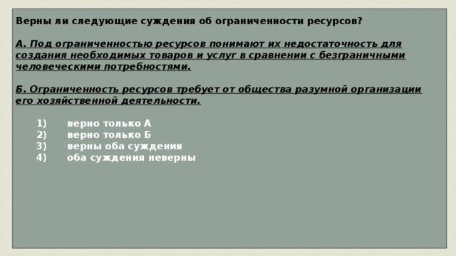 Верны ли следующие суждения об ограниченности ресурсов?  А. Под ограниченностью ресурсов понимают их недостаточность для создания необходимых товаров и услуг в сравнении с безграничными человеческими потребностями.  Б. Ограниченность ресурсов требует от общества разумной организации его хозяйственной деятельности.     1)  верно только А    2)  верно только Б    3)  верны оба суждения    4)  оба суждения неверны        