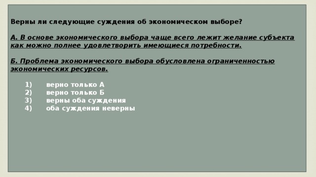 Верны ли следующие суждения об экономическом выборе?  А. В основе экономического выбора чаще всего лежит желание субъекта как можно полнее удовлетворить имеющиеся потребности.  Б. Проблема экономического выбора обусловлена ограниченностью экономических ресурсов.     1)  верно только А    2)  верно только Б    3)  верны оба суждения    4)  оба суждения неверны       