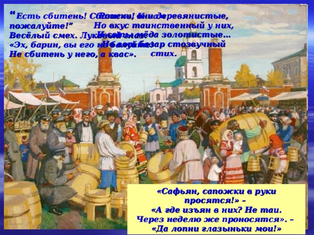 “ Есть сбитень! Сбитень! К нам пожалуйте!” Весёлый смех. Лукавый глаз. «Эх, барин, вы его не балуйте! Не сбитень у него, а квас». Рожки, они деревянистые, Но вкус таинственный у них, И соты мёда золотистые… Но вот базар стозвучный стих. «Сафьян, сапожки в руки просятся!» – «А где изъян в них? Не таи. Через неделю же проносятся». – «Да лопни глазыньки мои!» 