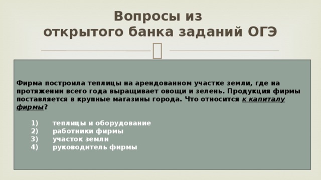Вопросы из  открытого банка заданий ОГЭ Фирма построила теплицы на арендованном участке земли, где на протяжении всего года выращивает овощи и зелень. Продукция фирмы поставляется в крупные магазины города. Что относится к капиталу фирмы ?     1)  теплицы и оборудование    2)  работники фирмы    3)  участок земли    4)  руководитель фирмы 
