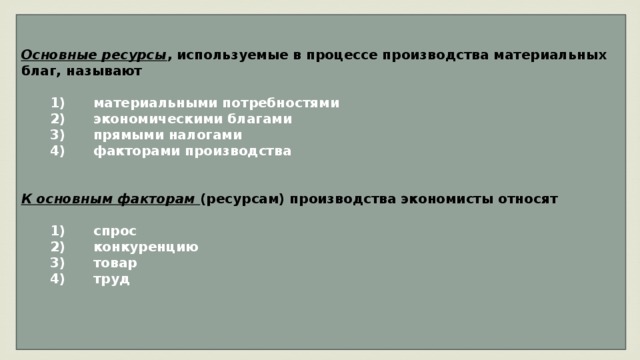 Основные ресурсы , используемые в процессе производства материальных благ, называют     1)  материальными потребностями    2)  экономическими благами    3)  прямыми налогами    4)  факторами производства   К основным факторам (ресурсам) производства экономисты относят     1)  спрос    2)  конкуренцию    3)  товар    4)  труд   