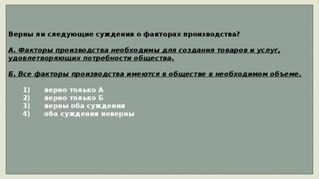 Верны ли следующие суждения о факторах производства?  А. Факторы производства необходимы для создания товаров и услуг, удовлетворяющих потребности общества.  Б. Все факторы производства имеются в обществе в необходимом объеме.     1)  верно только А    2)  верно только Б    3)  верны оба суждения    4)  оба суждения неверны     