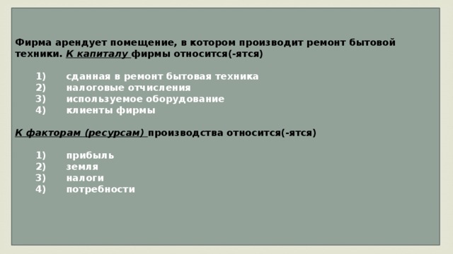 Фирма арендует помещение, в котором производит ремонт бытовой техники. К капиталу фирмы относится(-ятся)     1)  сданная в ремонт бытовая техника    2)  налоговые отчисления    3)  используемое оборудование    4)  клиенты фирмы  К факторам (ресурсам) производства относится(-ятся)     1)  прибыль    2)  земля    3)  налоги    4)  потребности   