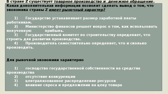 В стране Z существует товарное производство и денежное обращение . Какая дополнительная информация позволит сделать вывод о том, что экономика страны Z имеет рыночный характер?     1)  Государство устанавливает размер заработной платы работникам.    2)  Министерство финансов решает вопрос о том, как использовать полученную прибыль.    3)  Государственный комитет по строительству определяет, что строить для развития производства.    4)  Производитель самостоятельно определяет, что и сколько производить.   Для рыночной экономики характерно     1)  господство государственной собственности на средства производства    2)  отсутствие конкуренции    3)  централизованное распределение ресурсов    4)  влияние спроса и предложения на цену товара   