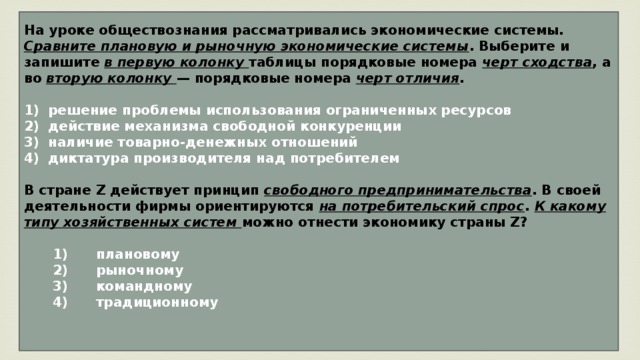 На уроке обществознания рассматривались экономические системы. Сравните плановую и рыночную экономические системы . Выберите и запишите в первую колонку таблицы порядковые номера черт сходства , а во вторую колонку — порядковые номера черт отличия .   1)  решение проблемы использования ограниченных ресурсов 2)  действие механизма свободной конкуренции 3)  наличие товарно-денежных отношений диктатура производителя над потребителем  В стране Z действует принцип свободного предпринимательства . В своей деятельности фирмы ориентируются на потребительский спрос . К какому типу хозяйственных систем можно отнести экономику страны Z?     1)  плановому    2)  рыночному    3)  командному    4)  традиционному   