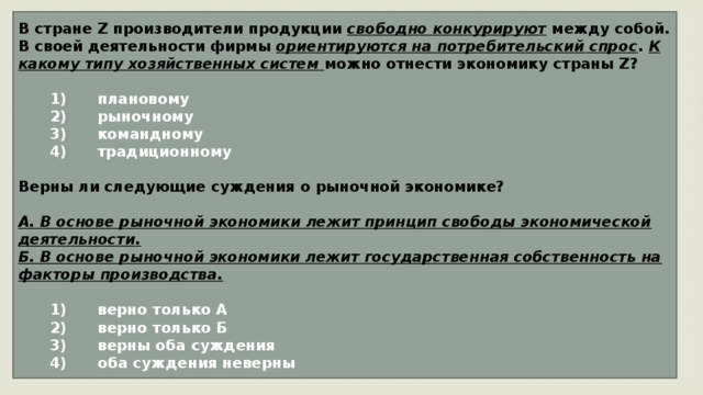 В стране Z производители продукции свободно конкурируют между собой. В своей деятельности фирмы ориентируются на потребительский спрос . К какому типу хозяйственных систем можно отнести экономику страны Z?     1)  плановому    2)  рыночному    3)  командному    4)  традиционному  Верны ли следующие суждения о рыночной экономике?  А. В основе рыночной экономики лежит принцип свободы экономической деятельности. Б. В основе рыночной экономики лежит государственная собственность на факторы производства.     1)  верно только А    2)  верно только Б    3)  верны оба суждения    4)  оба суждения неверны 