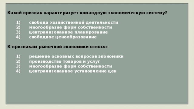 Какой признак характеризует командную экономическую систему?     1)  свобода хозяйственной деятельности    2)  многообразие форм собственности    3)  централизованное планирование    4)  свободное ценообразование  К признакам рыночной экономики относят     1)  решение основных вопросов экономики    2)  производство товаров и услуг    3)  многообразие форм собственности    4)  централизованное установление цен      