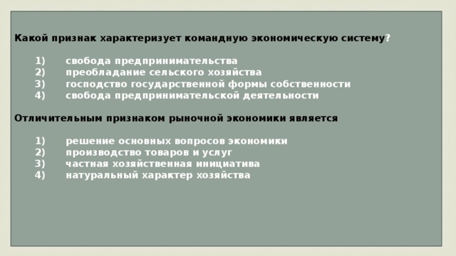 Какой признак характеризует командную экономическую систему ?     1)  свобода предпринимательства    2)  преобладание сельского хозяйства    3)  господство государственной формы собственности    4)  свобода предпринимательской деятельности  Отличительным признаком рыночной экономики является     1)  решение основных вопросов экономики    2)  производство товаров и услуг    3)  частная хозяйственная инициатива    4)  натуральный характер хозяйства     