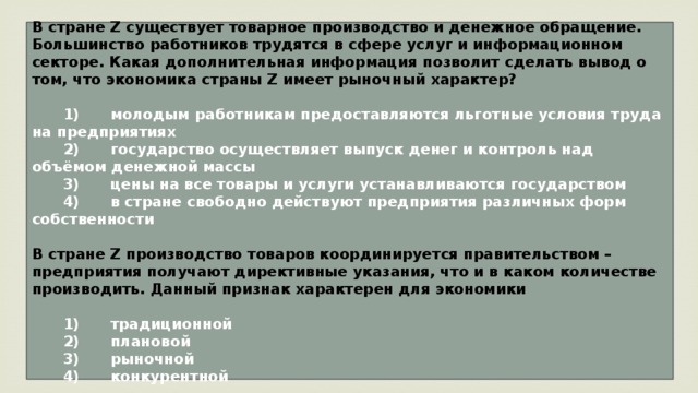 В стране Z существует товарное производство и денежное обращение. Большинство работников трудятся в сфере услуг и информационном секторе. Какая дополнительная информация позволит сделать вывод о том, что экономика страны Z имеет рыночный характер?     1)  молодым работникам предоставляются льготные условия труда на предприятиях    2)  государство осуществляет выпуск денег и контроль над объёмом денежной массы    3)  цены на все товары и услуги устанавливаются государством    4)  в стране свободно действуют предприятия различных форм собственности  В стране Z производство товаров координируется правительством – предприятия получают директивные указания, что и в каком количестве производить. Данный признак характерен для экономики     1)  традиционной    2)  плановой    3)  рыночной    4)  конкурентной 