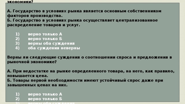 Верны ли следующие суждения о роли государства в условиях рыночной экономики?  А. Государство в условиях рынка является основным собственником факторов производства. Б. Государство в условиях рынка осуществляет централизованное распределение товаров и услуг.     1)  верно только А    2)  верно только Б    3)  верны оба суждения    4)  оба суждения неверны  Верны ли следующие суждения о соотношении спроса и предложения в рыночной экономике?  А. При недостатке на рынке определенного товара, на него, как правило, повышается цена. Б. Товары первой необходимости имеют устойчивый спрос даже при завышенных ценах на них.     1)  верно только А    2)  верно только Б    3)  верны оба суждения    4)  оба суждения неверны 
