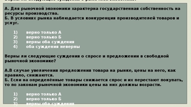 Верны ли следующие суждения о рыночной экономике?  А. Для рыночной экономики характерна государственная собственность на ресурсы производства. Б. В условиях рынка наблюдается конкуренция производителей товаров и услуг.     1)  верно только А    2)  верно только Б    3)  верны оба суждения    4)  оба суждения неверны  Верны ли следующие суждения о спросе и предложении в свободной рыночной экономике?  А.В случае увеличения предложения товара на рынке, цены на него, как правило, снижаются. Б. Если на определённые товары снижается спрос и их перестают покупать, то по законам рыночной экономики цены на них должны возрасти.     1)  верно только А    2)  верно только Б    3)  верны оба суждения    4)  оба суждения неверны 