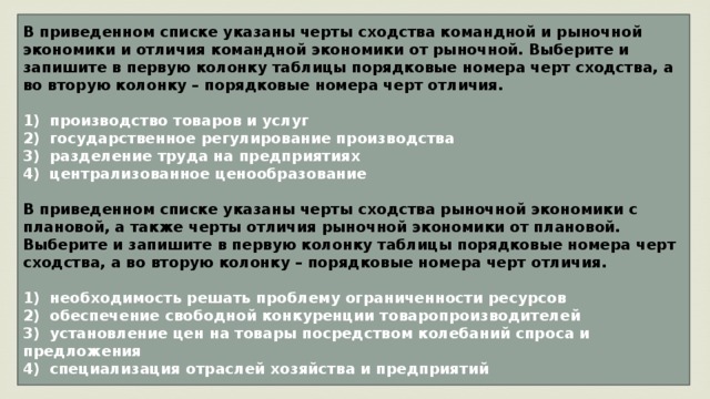 В приведенном списке указаны черты сходства командной и рыночной экономики и отличия командной экономики от рыночной. Выберите и запишите в первую колонку таблицы порядковые номера черт сходства, а во вторую колонку – порядковые номера черт отличия.   1)  производство товаров и услуг 2)  государственное регулирование производства 3)  разделение труда на предприятиях централизованное ценообразование  В приведенном списке указаны черты сходства рыночной экономики c плановой, а также черты отличия рыночной экономики от плановой. Выберите и запишите в первую колонку таблицы порядковые номера черт сходства, а во вторую колонку – порядковые номера черт отличия.   1)  необходимость решать проблему ограниченности ресурсов 2)  обеспечение свободной конкуренции товаропроизводителей 3)  установление цен на товары посредством колебаний спроса и предложения 4)  специализация отраслей хозяйства и предприятий 