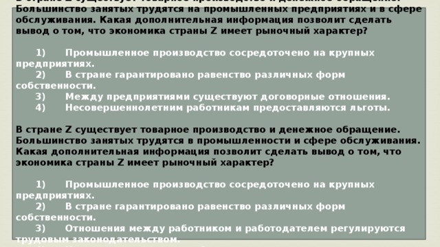 В стране Z существует товарное производство и денежное обращение. Большинство занятых трудятся на промышленных предприятиях и в сфере обслуживания. Какая дополнительная информация позволит сделать вывод о том, что экономика страны Z имеет рыночный характер?     1)  Промышленное производство сосредоточено на крупных предприятиях.    2)  В стране гарантировано равенство различных форм собственности.    3)  Между предприятиями существуют договорные отношения.    4)  Несовершеннолетним работникам предоставляются льготы.  В стране Z существует товарное производство и денежное обращение. Большинство занятых трудятся в промышленности и сфере обслуживания. Какая дополнительная информация позволит сделать вывод о том, что экономика страны Z имеет рыночный характер?     1)  Промышленное производство сосредоточено на крупных предприятиях.    2)  В стране гарантировано равенство различных форм собственности.    3)  Отношения между работником и работодателем регулируются трудовым законодательством.    4)  Несовершеннолетним работникам предоставляются льготы. 