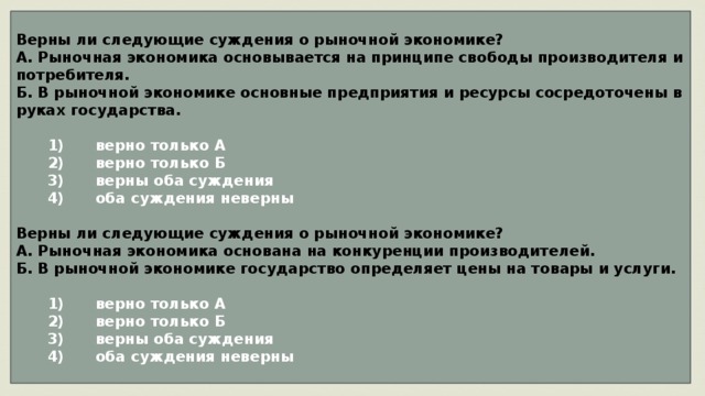 Верны ли следующие суждения о рыночной экономике? А. Рыночная экономика основывается на принципе свободы производителя и потребителя. Б. В рыночной экономике основные предприятия и ресурсы сосредоточены в руках государства.     1)  верно только А    2)  верно только Б    3)  верны оба суждения    4)  оба суждения неверны  Верны ли следующие суждения о рыночной экономике? А. Рыночная экономика основана на конкуренции производителей. Б. В рыночной экономике государство определяет цены на товары и услуги.     1)  верно только А    2)  верно только Б    3)  верны оба суждения    4)  оба суждения неверны 