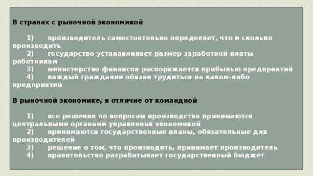 В странах с рыночной экономикой     1)  производитель самостоятельно определяет, что и сколько производить    2)  государство устанавливает размер заработной платы работникам    3)  министерство финансов распоряжается прибылью предприятий    4)  каждый гражданин обязан трудиться на каком-либо предприятии  В рыночной экономике, в отличие от командной     1)  все решения по вопросам производства принимаются центральными органами управления экономикой    2)  принимаются государственные планы, обязательные для производителей    3)  решение о том, что производить, принимает производитель    4)  правительство разрабатывает государственный бюджет 