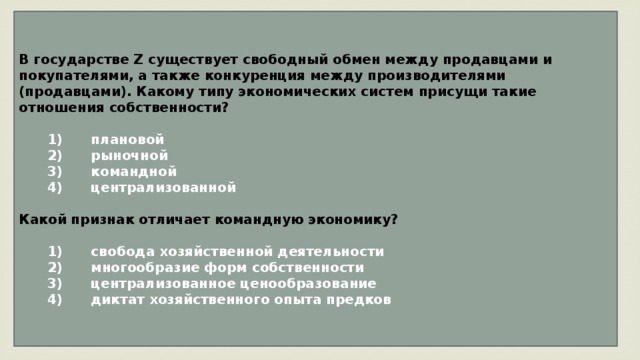 В государстве Z существует свободный обмен между продавцами и покупателями, а также конкуренция между производителями (продавцами). Какому типу экономических систем присущи такие отношения собственности?     1)  плановой    2)  рыночной    3)  командной    4)  централизованной  Какой признак отличает командную экономику?     1)  свобода хозяйственной деятельности    2)  многообразие форм собственности    3)  централизованное ценообразование    4)  диктат хозяйственного опыта предков 