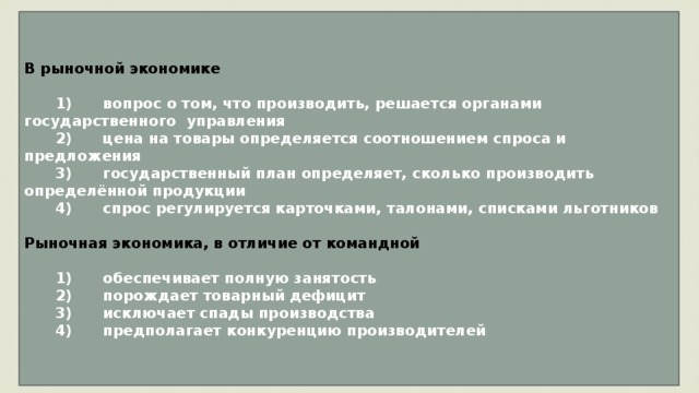 В рыночной экономике     1)  вопрос о том, что производить, решается органами государственного управления    2)  цена на товары определяется соотношением спроса и предложения    3)  государственный план определяет, сколько производить определённой продукции    4)  спрос регулируется карточками, талонами, списками льготников  Рыночная экономика, в отличие от командной     1)  обеспечивает полную занятость    2)  порождает товарный дефицит    3)  исключает спады производства    4)  предполагает конкуренцию производителей 