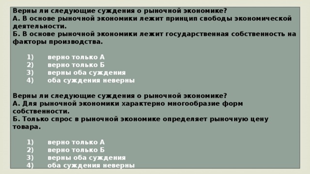 Верны ли следующие суждения о рыночной экономике? А. В основе рыночной экономики лежит принцип свободы экономической деятельности. Б. В основе рыночной экономики лежит государственная собственность на факторы производства.     1)  верно только А    2)  верно только Б    3)  верны оба суждения    4)  оба суждения неверны  Верны ли следующие суждения о рыночной экономике? А. Для рыночной экономики характерно многообразие форм собственности. Б. Только спрос в рыночной экономике определяет рыночную цену товара.     1)  верно только А    2)  верно только Б    3)  верны оба суждения    4)  оба суждения неверны 
