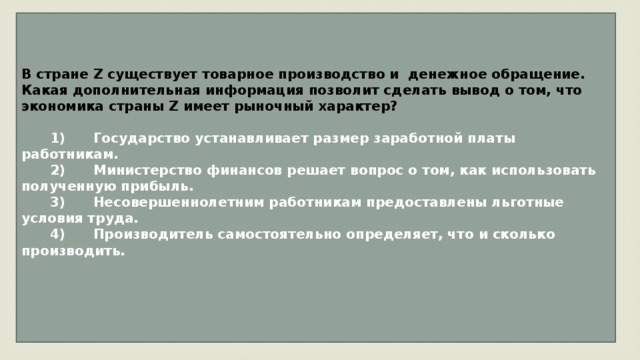 В стране Z существует товарное производство и денежное обращение. Какая дополнительная информация позволит сделать вывод о том, что экономика страны Z имеет рыночный характер?     1)  Государство устанавливает размер заработной платы работникам.    2)  Министерство финансов решает вопрос о том, как использовать полученную прибыль.    3)  Несовершеннолетним работникам предоставлены льготные условия труда.    4)  Производитель самостоятельно определяет, что и сколько производить.   