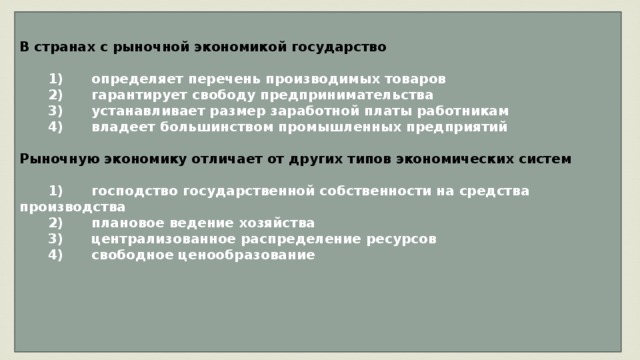 В странах с рыночной экономикой государство     1)  определяет перечень производимых товаров    2)  гарантирует свободу предпринимательства    3)  устанавливает размер заработной платы работникам    4)  владеет большинством промышленных предприятий  Рыночную экономику отличает от других типов экономических систем     1)  господство государственной собственности на средства производства    2)  плановое ведение хозяйства    3)  централизованное распределение ресурсов    4)  свободное ценообразование     
