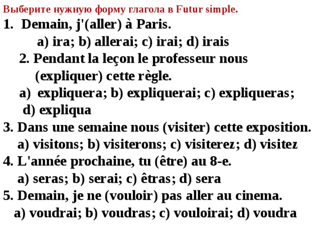 Выберите нужную форму глагола в Futur simple. Demain, j'(aller) à Paris.   a) ira; b) allerai; c) irai; d) irais 2. Pendant la leçon le professeur nous (expliquer) cette règle.  expliquera; b) expliquerai; c) expliqueras; expliquera; b) expliquerai; c) expliqueras;  d) expliqua 3. Dans une semaine nous (visiter) cette exposition.   a) visitons; b) visiterons; c) visiterez; d) visitez 4. L'année prochaine, tu (être) au 8-e.   a) seras; b) serai; c) êtras; d) sera 5. Demain, je ne (vouloir) pas aller au cinema.   a) voudrai; b) voudras; c) vouloirai; d) voudra    