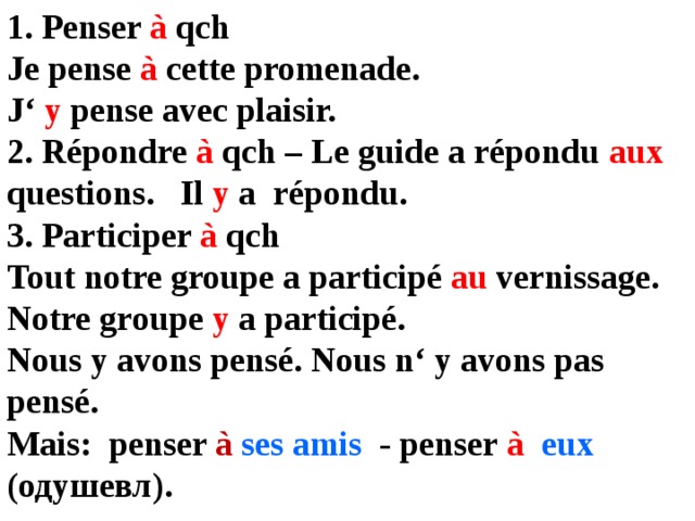 1. Penser à qch Je pense à cette promenade. J‘ y pense avec plaisir. 2. Répondre à qch – Le guide a répondu aux questions. Il y a  répondu. 3. Participer à qch Tout notre groupe a participé au vernissage. Notre groupe y a participé. Nous y avons pensé. Nous n‘ y avons pas pensé. Mais: penser à  ses amis - penser à  eux (одушевл). 