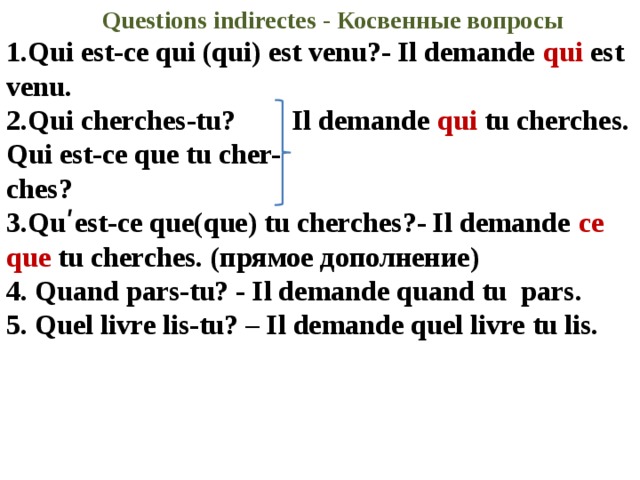 Questions indirectes - Косвенные вопросы 1.Qui est-ce qui (qui) est venu?- Il demande qui est venu. 2.Qui cherches-tu? Il demande qui tu cherches. Qui est-ce que tu cher- ches? 3.Quʹest-ce que(que) tu cherches?- Il demande ce que tu cherches. (прямое дополнение) 4. Quand pars-tu? - Il demande quand tu pars. 5. Quel livre lis-tu? – Il demande quel livre tu lis. 
