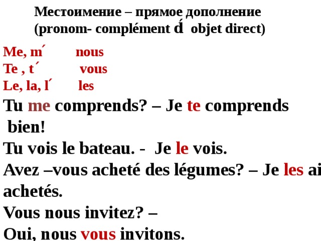 Местоимение – прямое дополнение (pronom- complément d́ objet direct) Me, m ́ nous Te , t ́ vous Le, la, l ́ les Tu me comprends? – Je te comprends  bien! Tu vois le bateau. - Je le vois. Avez –vous acheté des légumes? – Je les ai achetés. Vous nous invitez? – Oui, nous vous invitons . 