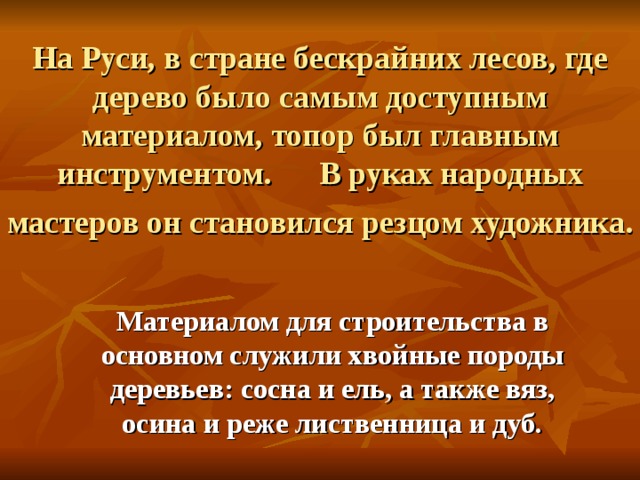 На Руси, в стране бескрайних лесов, где дерево было самым доступным материалом, топор был главным инструментом. В руках народных мастеров он становился резцом художника.  Материалом для строительства в основном служили хвойные породы деревьев: сосна и ель, а также вяз, осина и реже лиственница и дуб. 