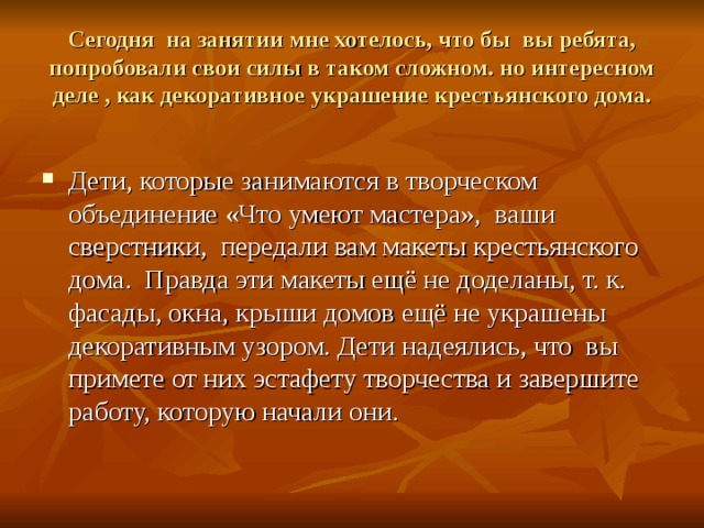Сегодня на занятии мне хотелось, что бы вы ребята, попробовали свои силы в таком сложном. но интересном деле , как декоративное украшение крестьянского дома. Дети, которые занимаются в творческом объединение «Что умеют мастера», ваши сверстники, передали вам макеты крестьянского дома. Правда эти макеты ещё не доделаны, т. к. фасады, окна, крыши домов ещё не украшены декоративным узором. Дети надеялись, что вы примете от них эстафету творчества и завершите работу, которую начали они. 