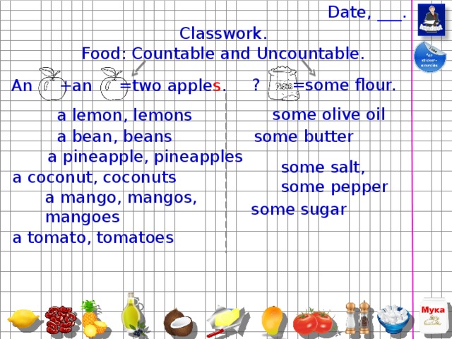 an olive – olives , (uncountable) some oil, some olive oil . What’s this? – It’s olive oil. I like vegetable salad with olive oil. Can you pass me some olive oil, please? – Yes, please. (uncountable) some sugar . Do you like tea with sugar? - Yes, I like tea with lemon and sugar. Can you pass me some sugar, please? – Sorry, I can’t. There isn’t any sugar in the boul. (uncountable) some salt, some pepper . Why don’t you eat the salad? – There isn’t any salt and pepper in this salad. Can you pass me some salt, please? – Yes, sure. – Thank you and some pepper, please. – Here you are. a tomato - tomatoes , a big tomato, red tomatoes. This tomato soup is yummy. I like red tomatoes. Have you got any tomatoes in the fridge? 