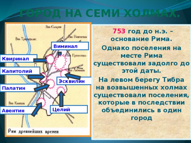 Город на семи холмах.  753 год до н.э. – основание Рима. Однако поселения на месте Рима существовали задолго до этой даты. На левом берегу Тибра на возвышенных холмах существовали поселения, которые в последствии объединились в один город Виминал Квиринал Капитолий Эсквилин Палатин Целий Авентин 