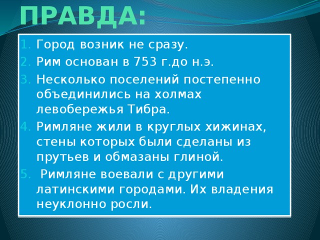 ИСТОРИЧЕСКАЯ ПРАВДА: Город возник не сразу. Рим основан в 753 г.до н.э. Несколько поселений постепенно объединились на холмах левобережья Тибра. Римляне жили в круглых хижинах, стены которых были сделаны из прутьев и обмазаны глиной.  Римляне воевали с другими латинскими городами. Их владения неуклонно росли. 