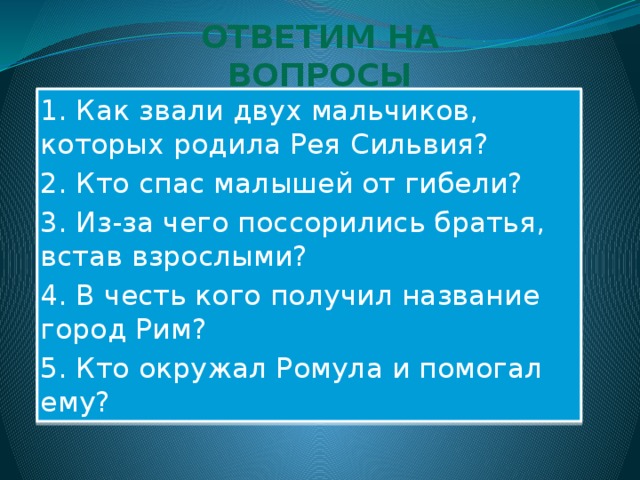 ОТВЕТИМ НА ВОПРОСЫ 1. Как звали двух мальчиков, которых родила Рея Сильвия? 2. Кто спас малышей от гибели? 3. Из-за чего поссорились братья, встав взрослыми? 4. В честь кого получил название город Рим? 5. Кто окружал Ромула и помогал ему? 