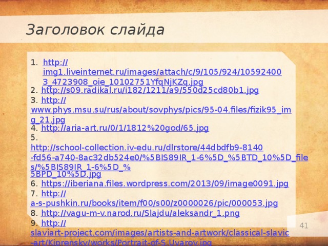 Заголовок слайда http :// img1.liveinternet.ru/images/attach/c/9/105/924/105924003_4723908_oie_10102751YfqNjKZq.jpg 2. http:// s09.radikal.ru/i182/1211/a9/550d25cd80b1.jpg 3. http:// www.phys.msu.su/rus/about/sovphys/pics/95-04.files/fizik95_img_21.jpg 4. http:// aria-art.ru/0/1/1812%20god/65.jpg 5. http://school-collection.iv-edu.ru/dlrstore/44dbdfb9-8140-fd56-a740-8ac32db524e0/%5BIS89IR_1-6%5D_%5BTD_10%5D_files/%5BIS89IR_1-6%5D_% 5BPD_10%5D.jpg 6. https:// iberiana.files.wordpress.com/2013/09/image0091.jpg 7. http:// a-s-pushkin.ru/books/item/f00/s00/z0000026/pic/000053.jpg 8. http:// vagu-m-v.narod.ru/Slajdu/aleksandr_1.png 9. http:// slaviart-project.com/images/artists-and-artwork/classical-slavic-art/Kiprensky/works/Portrait-of-S.Uvarov.jpg 10. http:// data19.gallery.ru/albums/gallery/168102-94676-62777184-m750x740-u0e127.jpg   