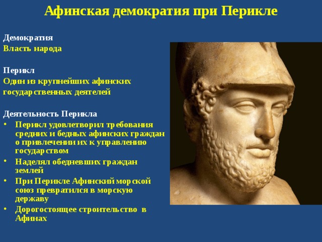 Афинская демократия при Перикле Демократия Власть народа  Перикл Один из крупнейших афинских государственных деятелей  Деятельность Перикла Перикл удовлетворил требования средних и бедных афинских граждан о привлечении их к управлению государством Наделял обедневших граждан землей При Перикле Афинский морской союз превратился в морскую державу Дорогостоящее строительство в Афинах 