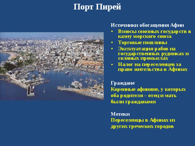 Порт Пирей Источники обогащения Афин Взносы союзных государств в казну морского союза Торговые пошлины Эксплуатация рабов на государственных рудниках и соляных промыслах Налог на переселенцев за право жительства в Афинах  Граждане Коренные афиняне, у которых оба родителя – отец и мать были гражданами  Метеки Переселенцы в Афинах из других греческих городов 