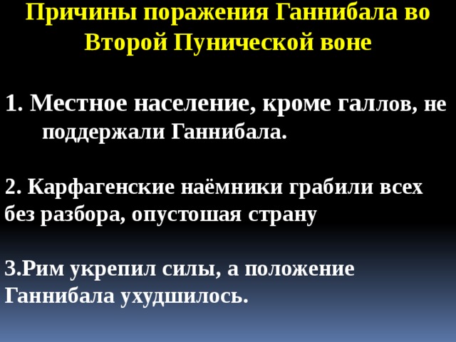 Причины поражения Ганнибала во Второй Пунической воне  1. Местное население, кроме гал лов, не поддержали Ганнибала.  2. Карфагенские наёмники грабили всех без разбора, опустошая страну  3.Рим укрепил силы, а положение Ганнибала ухудшилось. 