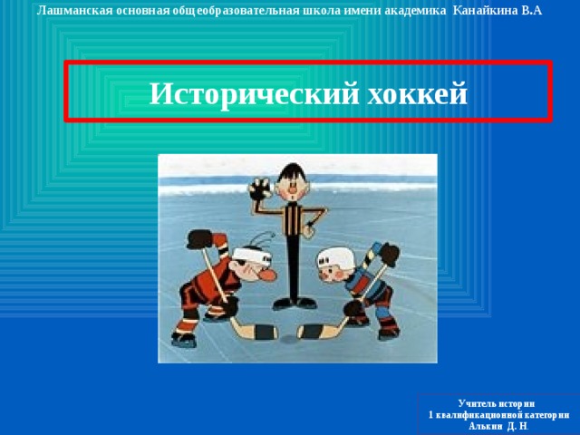 Лашманская основная общеобразовательная школа имени академика Канайкина В.А Исторический хоккей Учитель истории 1 квалификационной категории Алькин Д. Н . 