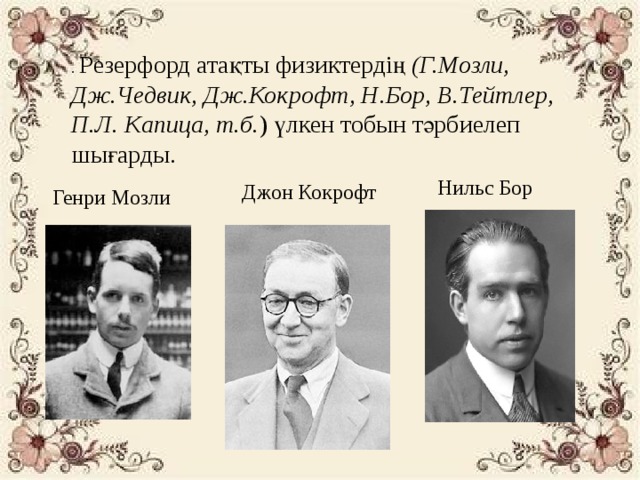 . Резерфорд атақты физиктердің  (Г.Мозли, Дж.Чедвик, Дж.Кокрофт, Н.Бор, В.Тейтлер, П.Л. Капица, т.б. ) үлкен тобын тәрбиелеп шығарды. Нильс Бор Джон Кокрофт Генри Мозли 