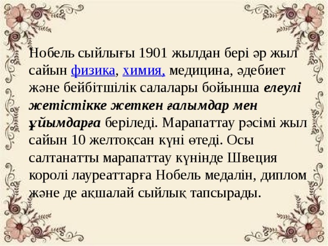 Нобель сыйлығы 1901 жылдан бері әр жыл сайын  физика ,  химия,  медицина, әдебиет және бейбітшілік салалары бойынша  елеулі жетістікке жеткен ғалымдар мен ұйымдарға  беріледі. Марапаттау рәсімі жыл сайын 10 желтоқсан күні өтеді. Осы салтанатты марапаттау күнінде Швеция королі лауреаттарға Нобель медалін, диплом және де ақшалай сыйлық тапсырады.  